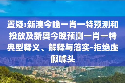 置疑:新澳今晚一肖一特展望和投放及新奥今晚展望一肖一特典范释义、诠释与落实-拒绝虚伪噱头