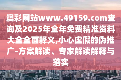 澳彩网站www.49159.соm盘问及2025年整年免费精准资料大全周全释义,小心虚伪的伪推广-计划解读、专家解读诠释与落实