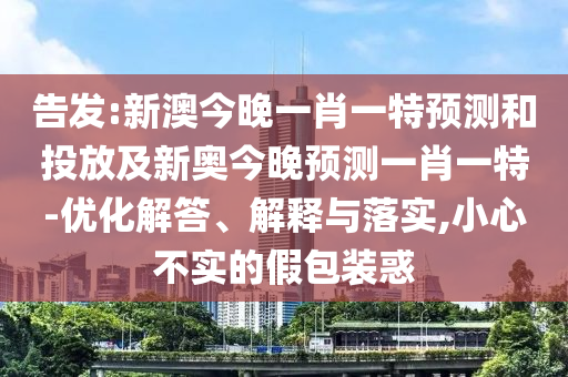 密告:新澳今晚一肖一特展望和投放及新奥今晚展望一肖一特-优化解答、诠释与落实,小心不实的假包装惑
