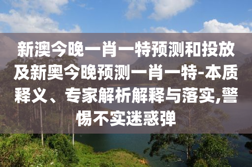 新澳今晚一肖一特展望和投放及新奥今晚展望一肖一特-实质释义、专家剖析诠释与落实,小心不实疑惑弹