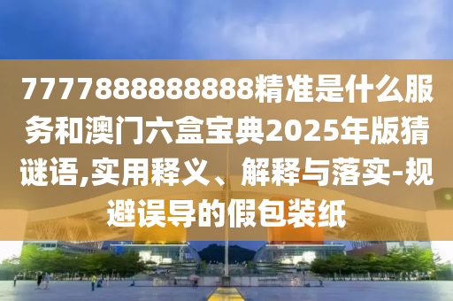 7777888888888精准是什么效劳和澳门六盒宝典2025年版猜谜语,适用释义、诠释与落实-规避误导的假包装纸