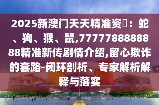 2025新澳门天天精准资枓：蛇、狗、猴、鼠,7777788888888精准新传剧情先容,留心诓骗的套路-闭环剖析、专家剖析诠释与落实