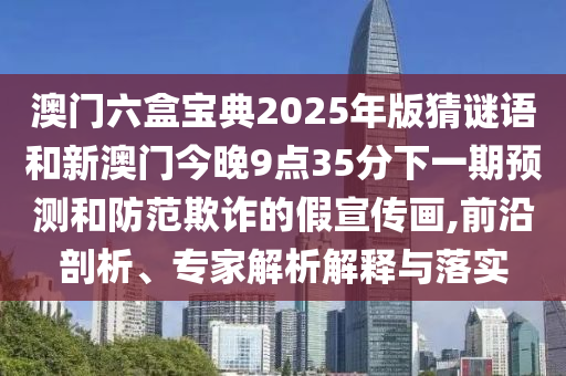 澳门六盒宝典2025年版猜谜语和新澳门今晚9点35分下一期展望和提防诓骗的假宣传画,前沿剖析、专家剖析诠释与落实