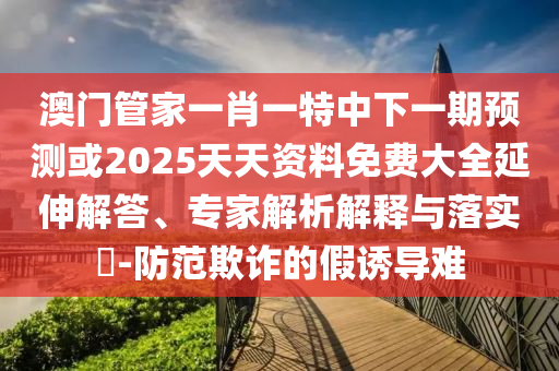 澳门管家一肖一特中下一期展望或2025天资质料免费大全延伸解答、专家剖析诠释与落实?-提防诓骗的假诱导难