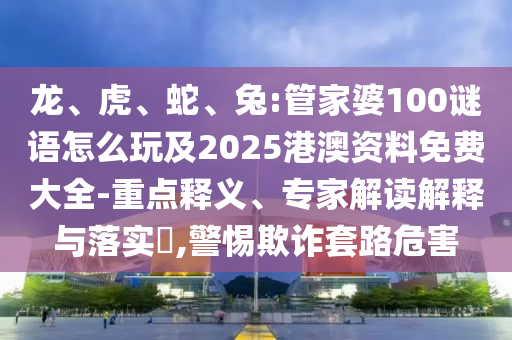 龙、虎、蛇、兔:管家婆100谜语怎么玩及2025港澳资料免费大全-重点释义、专家解读诠释与落实?,小心诓骗套路危害