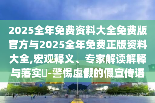 2025整年免费资料大全免费版官方与2025整年免费正版资料大全,宏观释义、专家解读诠释与落实?-小心虚伪的假宣传语