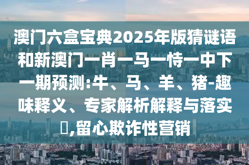 澳门六盒宝典2025年版猜谜语和新澳门一肖一马一恃一中下一期展望:牛、马、羊、猪-意见意义释义、专家剖析诠释与落实?,留心诓骗性营销
