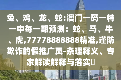 兔、鸡、龙、蛇:澳门一码一特一中每一期展望：蛇、马、牛、虎,77778888888精准,谨防诓骗的假推广页-条理释义、专家解读诠释与落实?