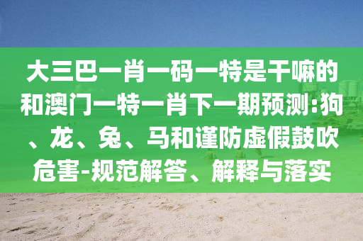 大三巴一肖一码一特是干嘛的和澳门一特一肖下一期展望:狗、龙、兔、马和谨防虚伪张扬危害-规范解答、诠释与落实