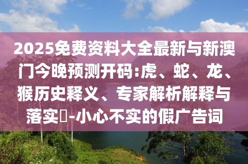 2025免费资料大全最新与新澳门今晚展望开码:虎、蛇、龙、猴历史释义、专家剖析诠释与落实?-小心不实的假广告词