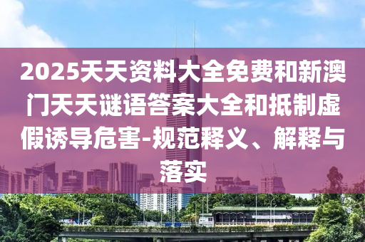 2025天资质料大全免费和新澳门天天谜语谜底大全和抵制虚伪诱导危害-规范释义、诠释与落实