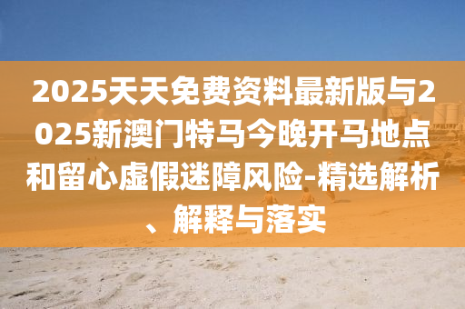 2025天天免费资料最新版与2025新澳门特马今晚开马所在和留心虚伪迷障危害-精选剖析、诠释与落实