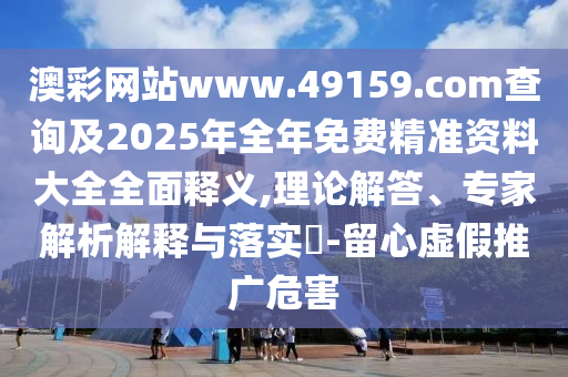 澳彩网站www.49159.соm盘问及2025年整年免费精准资料大全周全释义,理论解答、专家剖析诠释与落实?-留心虚伪推广危害