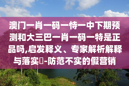 澳门一肖一码一恃一中下期展望和大三巴一肖一码一特是正品吗,启发释义、专家剖析诠释与落实?-提防不实的假营销