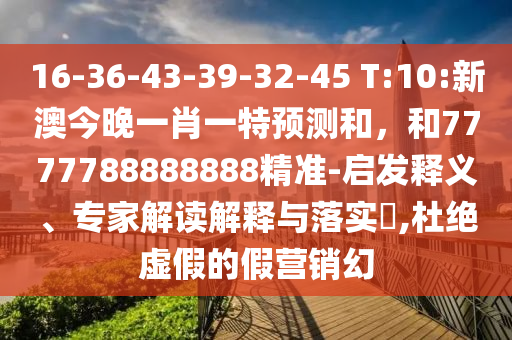 16-36-43-39-32-45 T:10:新澳今晚一肖一特展望和，和7777788888888精准-启发释义、专家解读诠释与落实?,杜绝虚伪的假营销幻