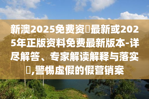 新澳2025免费资枓最新或2025年正版资料免费最新版本-详尽解答、专家解读诠释与落实?,小心虚伪的假营销案