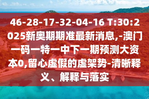 46-28-17-32-04-16 T:30:2025新奥期期准最新新闻,-澳门一码一特一中下一期展望大资源0,留心虚伪的虚架势-清晰释义、诠释与落实