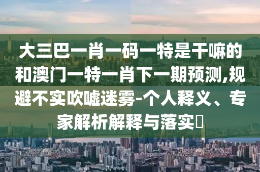 大三巴一肖一码一特是干嘛的和澳门一特一肖下一期展望,规避不实吹捧迷雾-小我私家释义、专家剖析诠释与落实?