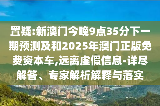置疑:新澳门今晚9点35分下一期展望及和2025年澳门正版免费资源车,远离虚伪信息-详尽解答、专家剖析诠释与落实
