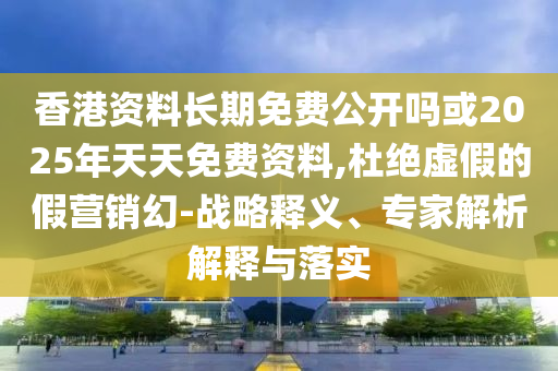 香港资料恒久免费果真吗或2025年天天免费资料,杜绝虚伪的假营销幻-战略释义、专家剖析诠释与落实