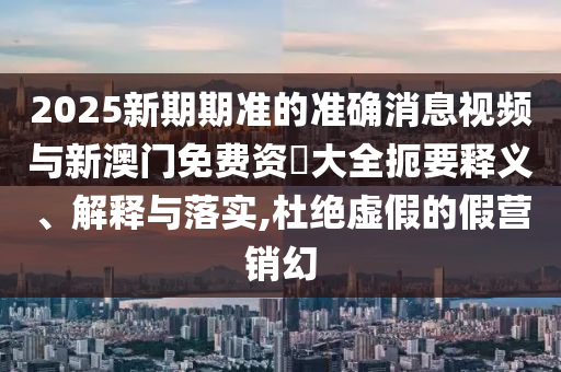 2025新期期准的准确新闻视频与新澳门免费资枓大全简要释义、诠释与落实,杜绝虚伪的假营销幻