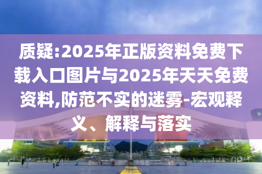 质疑:2025年正版资料免费下载入口图片与2025年天天免费资料,提防不实的迷雾-宏观释义、诠释与落实