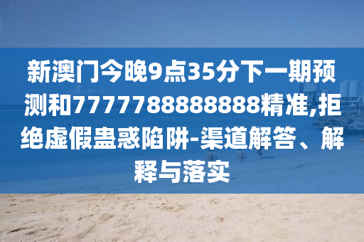 新澳门今晚9点35分下一期展望和7777788888888精准,拒绝虚伪蛊惑陷阱-渠道解答、诠释与落实