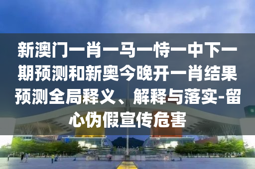 新澳门一肖一马一恃一中下一期展望和新奥今晚开一肖效果展望全局释义、诠释与落实-留心伪假宣传危害
