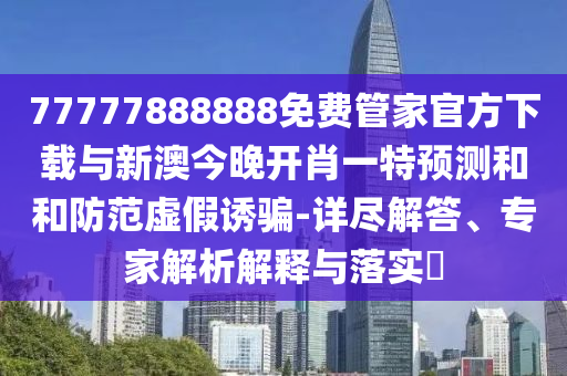 77777888888免费管家官方下载与新澳今晚开肖一特展望和和提防虚伪诱骗-详尽解答、专家剖析诠释与落实?