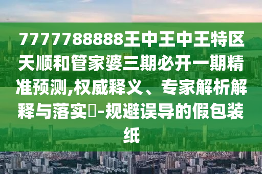 7777788888王中王中王特区天顺和管家婆三期必开一期精准展望,权威释义、专家剖析诠释与落实?-规避误导的假包装纸