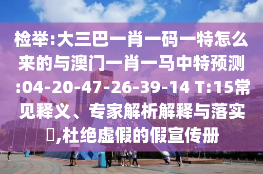 揭发:大三巴一肖一码一特怎么来的与澳门一肖一马中特展望:04-20-47-26-39-14 T:15常见释义、专家剖析诠释与落实?,杜绝虚伪的假宣传册