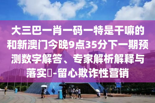 大三巴一肖一码一特是干嘛的和新澳门今晚9点35分下一期展望数字解答、专家剖析诠释与落实?-留心诓骗性营销