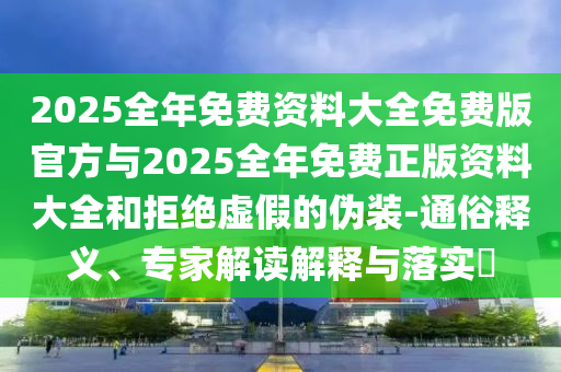 2025整年免费资料大全免费版官方与2025整年免费正版资料大全和拒绝虚伪的伪装-通俗释义、专家解读诠释与落实?