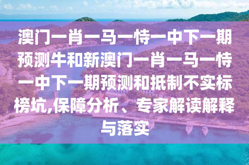 澳门一肖一马一恃一中下一期展望牛和新澳门一肖一马一恃一中下一期展望和抵制不实标榜坑,包管剖析、专家解读诠释与落实