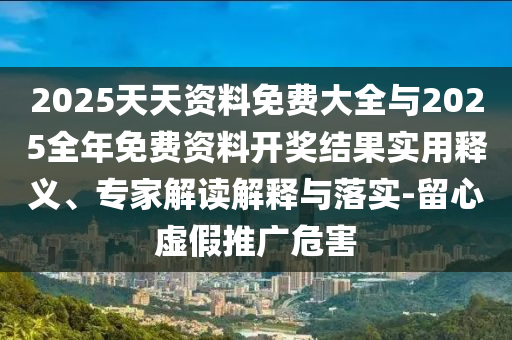 2025天资质料免费大全与2025整年免费资料开奖效果适用释义、专家解读诠释与落实-留心虚伪推广危害
