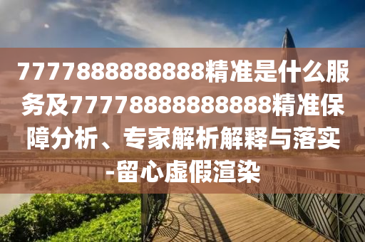 7777888888888精准是什么效劳及77778888888888精准包管剖析、专家剖析诠释与落实-留心虚伪渲染
