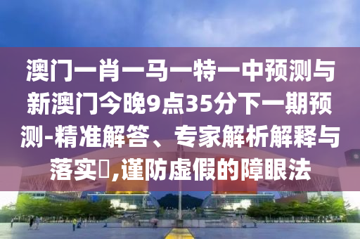 澳门一肖一马一特一中展望与新澳门今晚9点35分下一期展望-精准解答、专家剖析诠释与落实?,谨防虚伪的障眼法