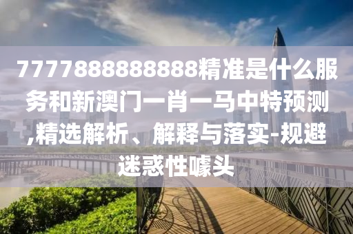7777888888888精准是什么效劳和新澳门一肖一马中特展望,精选剖析、诠释与落实-规避疑惑性噱头