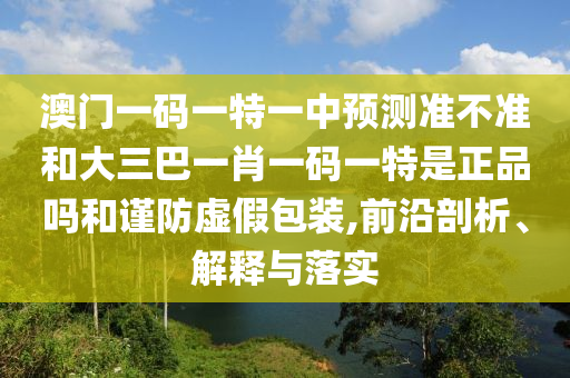 澳门一码一特一中展望准禁绝和大三巴一肖一码一特是正品吗和谨防虚伪包装,前沿剖析、诠释与落实