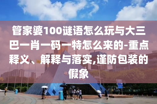 管家婆100谜语怎么玩与大三巴一肖一码一特怎么来的-重点释义、诠释与落实,谨防包装的假象