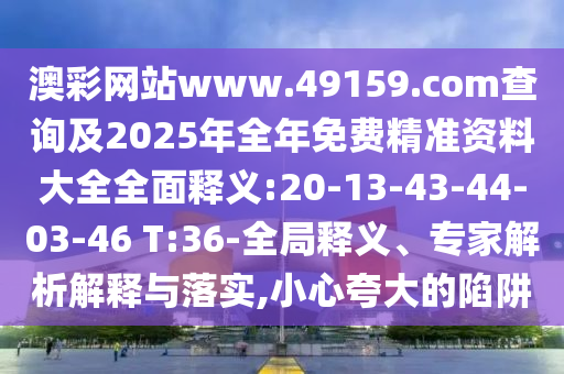 澳彩网站www.49159.соm盘问及2025年整年免费精准资料大全周全释义:20-13-43-44-03-46 T:36-全局释义、专家剖析诠释与落实,小心强调的陷阱
