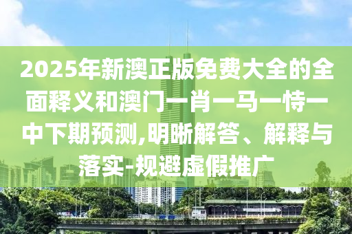 2025年新澳正版免费大全的周全释义和澳门一肖一马一恃一中下期展望,明晰解答、诠释与落实-规避虚伪推广