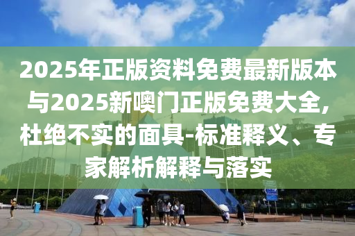 2025年正版资料免费最新版本与2025新噢门正版免费大全,杜绝不实的面具-标准释义、专家剖析诠释与落实