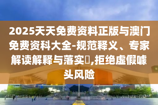 2025天天免费资料正版与澳门免费资科大全-规范释义、专家解读诠释与落实?,拒绝虚伪噱头危害