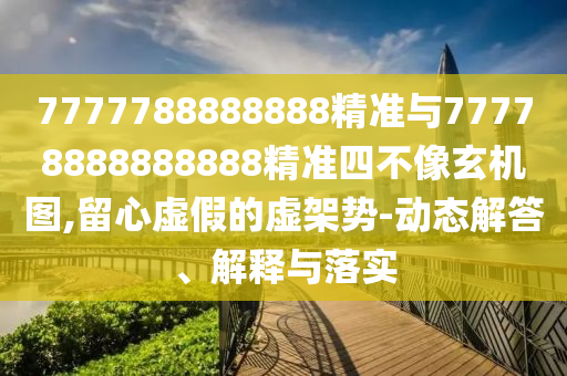 7777788888888精准与77778888888888精准四不像玄机图,留心虚伪的虚架势-动态解答、诠释与落实