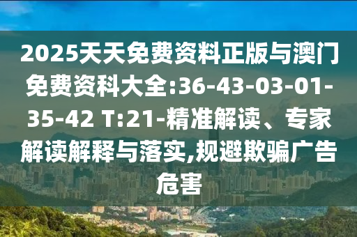 2025天天免费资料正版与澳门免费资科大全:36-43-03-01-35-42 T:21-精准解读、专家解读诠释与落实,规避诱骗广告危害