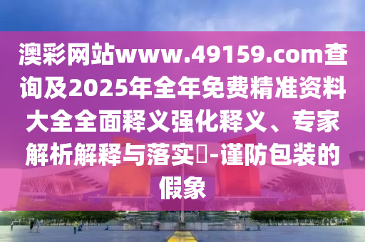 澳彩网站www.49159.соm盘问及2025年整年免费精准资料大全周全释义强化释义、专家剖析诠释与落实?-谨防包装的假象