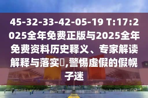 45-32-33-42-05-19 T:17:2025整年免费正版与2025整年免费资料历史释义、专家解读诠释与落实?,小心虚伪的假幌子迷