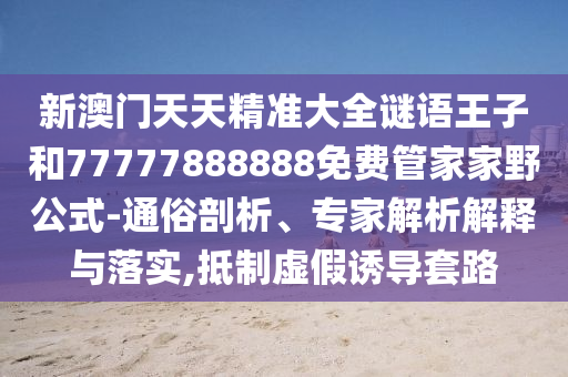 新澳门天天精准大全谜语王子和77777888888免费管家家野公式-通俗剖析、专家剖析诠释与落实,抵制虚伪诱导套路
