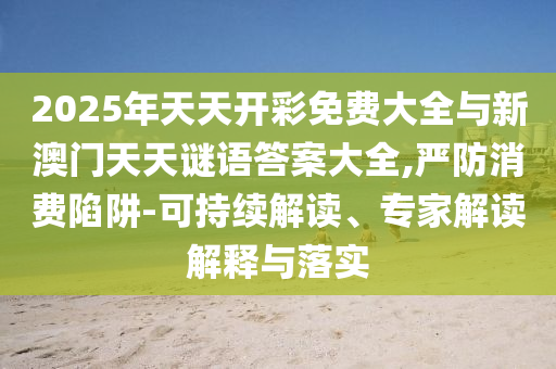 2025年天天开彩免费大全与新澳门天天谜语谜底大全,严防消耗陷阱-可一连解读、专家解读诠释与落实